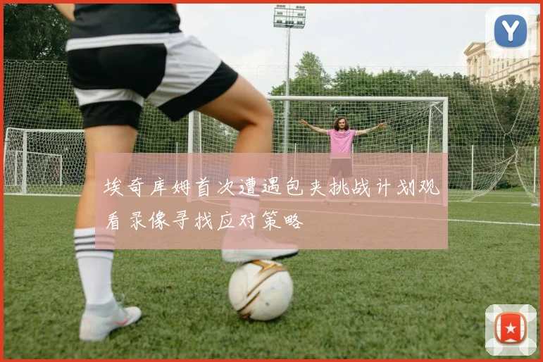 埃奇库姆首次遭遇包夹挑战计划观看录像寻找应对策略