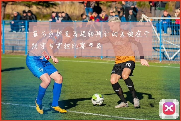 菲戈分析皇马逆转拜仁的关键在于防守与掌控比赛节奏