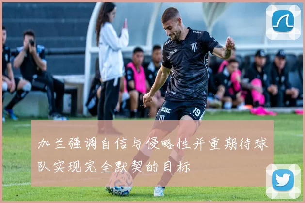加兰强调自信与侵略性并重期待球队实现完全默契的目标