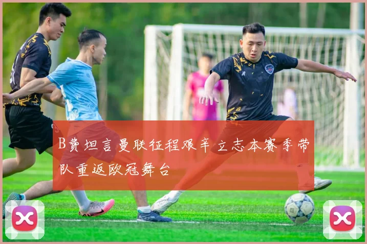 B费坦言曼联征程艰辛立志本赛季带队重返欧冠舞台